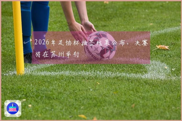 2026年足协杯抽签结果公布，决赛将在苏州举行