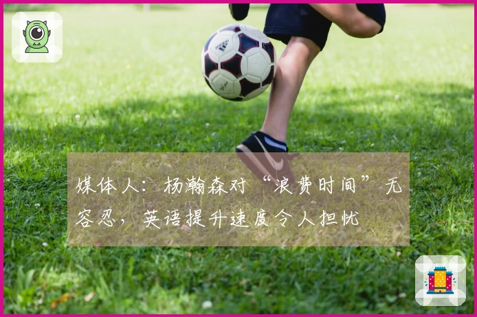 媒体人：杨瀚森对“浪费时间”无容忍，英语提升速度令人担忧