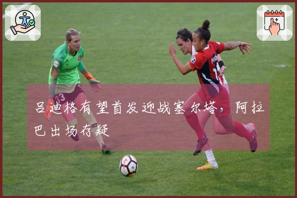 吕迪格有望首发迎战塞尔塔，阿拉巴出场存疑