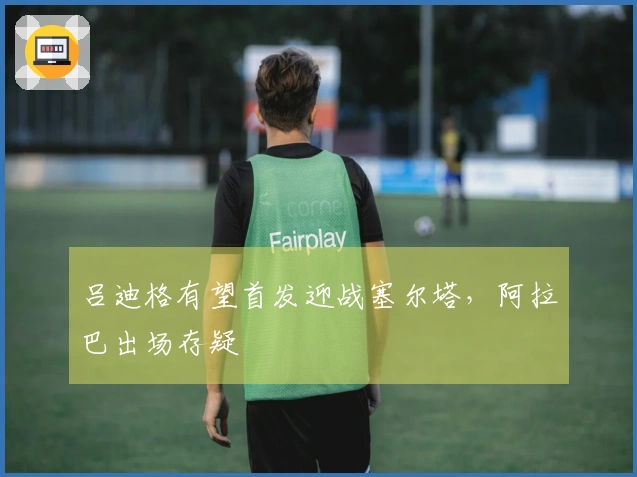 吕迪格有望首发迎战塞尔塔，阿拉巴出场存疑