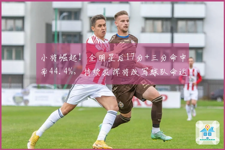 小将崛起!全明星后17分+三分命中率44.4%,持续发挥将改写球队命运