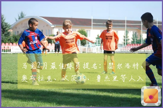 马竞2月最佳球员提名：瑟尔洛特、奥布拉克、汉茨科、鲁杰里等人入围