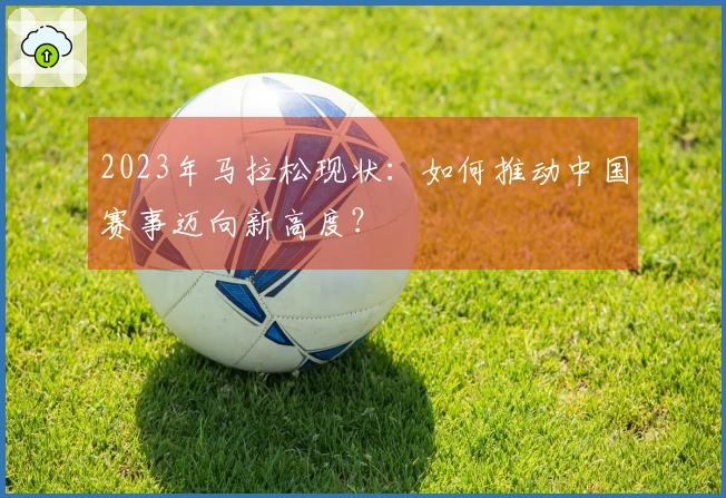 2023年马拉松现状：如何推动中国赛事迈向新高度？