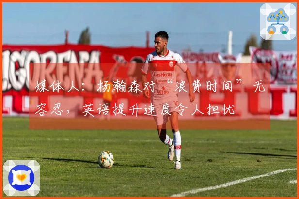 媒体人：杨瀚森对“浪费时间”无容忍，英语提升速度令人担忧