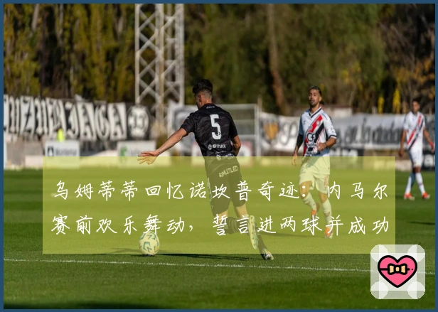 乌姆蒂蒂回忆诺坎普奇迹：内马尔赛前欢乐舞动，誓言进两球并成功兑现