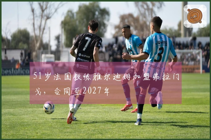 51岁法国教练雅尔迪姆加盟弗拉门戈，合同至2027年