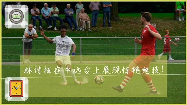 林诗栋在中远台上展现惊艳绝技！