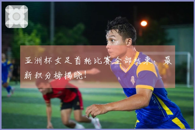 亚洲杯女足首轮比赛全部结束，最新积分榜揭晓！