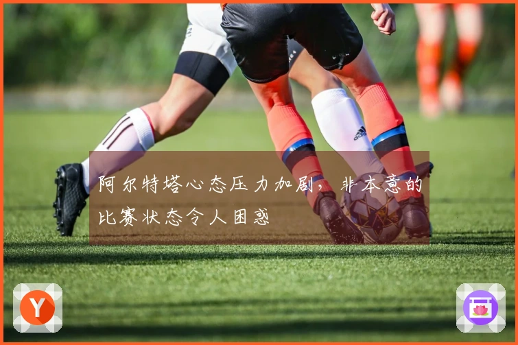 阿尔特塔心态压力加剧，非本意的比赛状态令人困惑