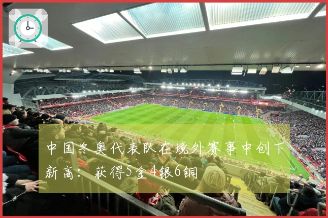 中国冬奥代表队在境外赛事中创下新高：获得5金4银6铜