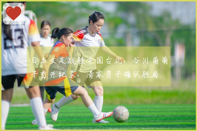 日本女足战胜中国台北，谷川萌萌子首开纪录，清家贵子确认胜局