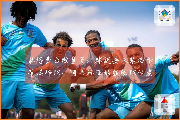 赫塔费击败皇马，球迷要求弗洛伦蒂诺辞职，阿韦洛亚的教练职位岌岌可危