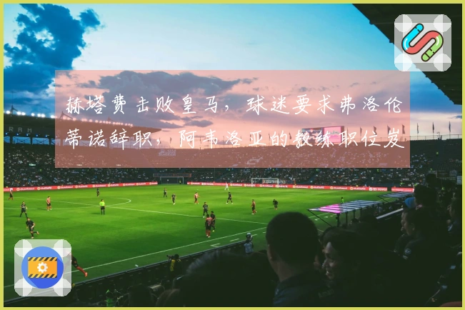 赫塔费击败皇马，球迷要求弗洛伦蒂诺辞职，阿韦洛亚的教练职位岌岌可危