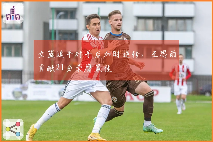 女篮追平对手后加时逆转，王思雨贡献21分荣膺最佳